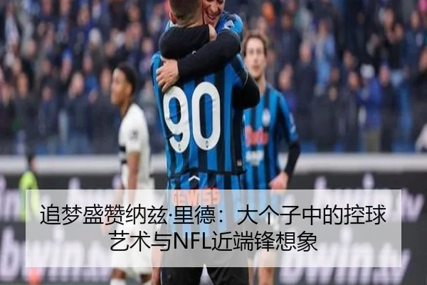 追梦盛赞纳兹·里德：大个子中的控球艺术与NFL近端锋想象